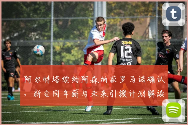 阿尔特塔续约阿森纳获罗马诺确认，新合同年薪与未来引援计划解读