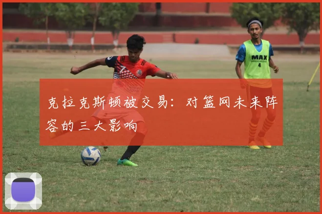 克拉克斯顿被交易：对篮网未来阵容的三大影响