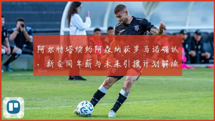 阿尔特塔续约阿森纳获罗马诺确认,新合同年薪与未来引援计划解读