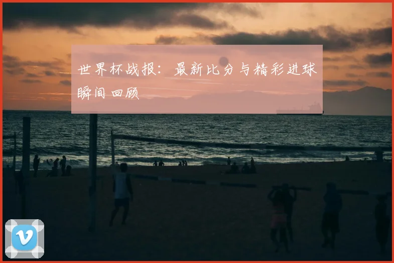 世界杯战报：最新比分与精彩进球瞬间回顾