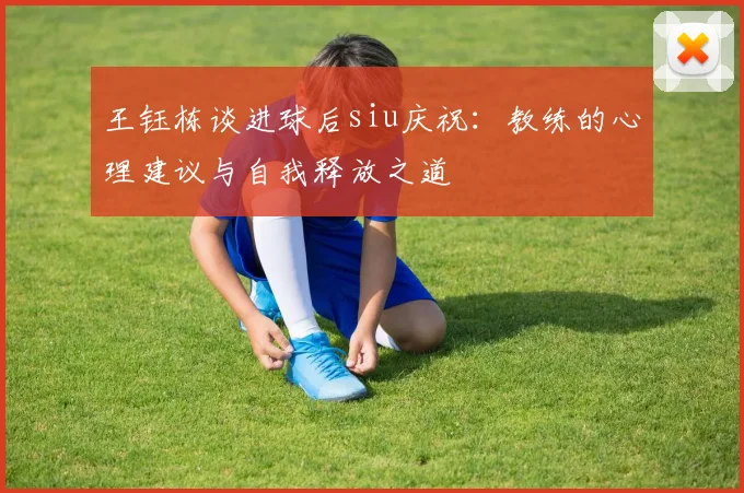 王钰栋谈进球后siu庆祝：教练的心理建议与自我释放之道