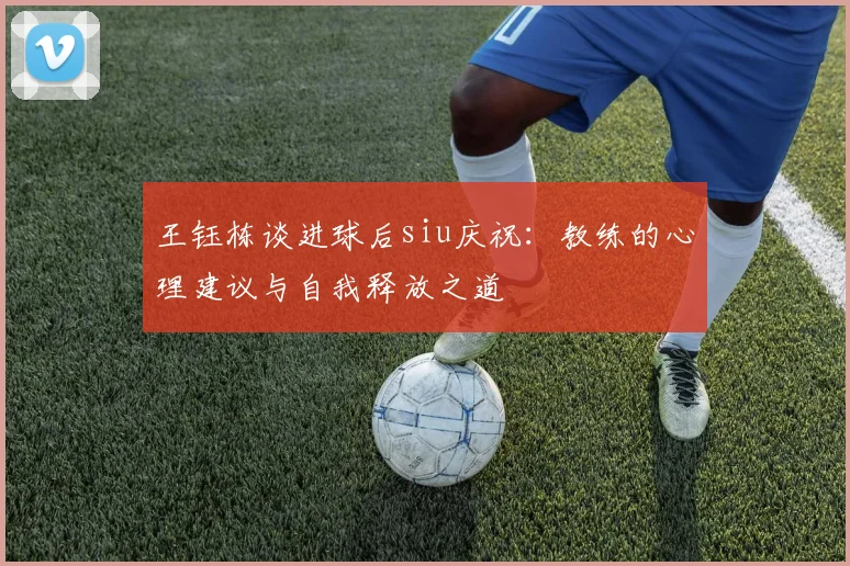 王钰栋谈进球后siu庆祝:教练的心理建议与自我释放之道