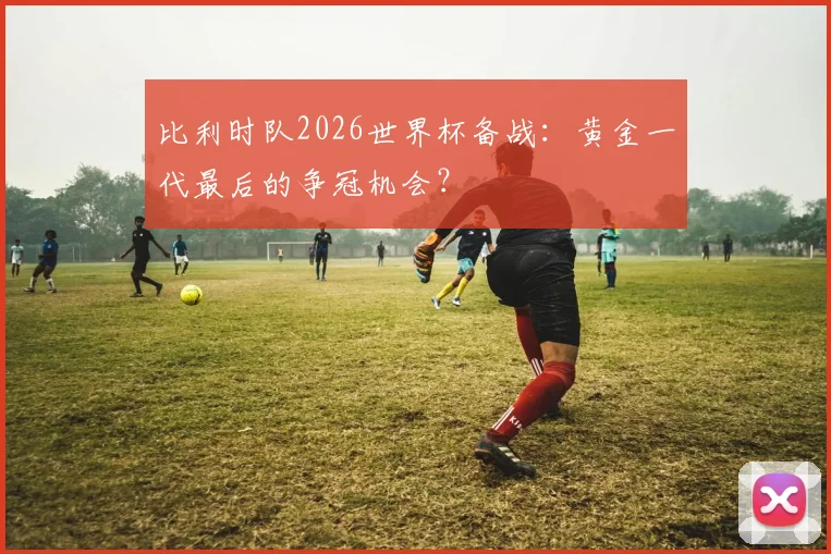 比利时队2026世界杯备战：黄金一代最后的争冠机会？