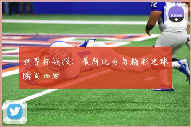 世界杯战报：最新比分与精彩进球瞬间回顾