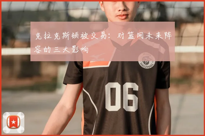 克拉克斯顿被交易：对篮网未来阵容的三大影响