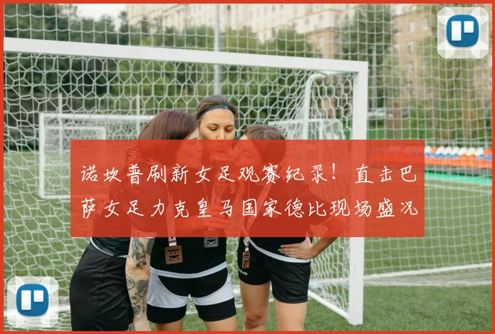 诺坎普刷新女足观赛纪录！直击巴萨女足力克皇马国家德比现场盛况