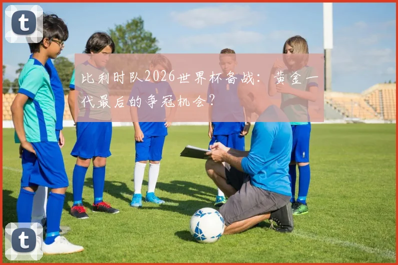 比利时队2026世界杯备战：黄金一代最后的争冠机会？