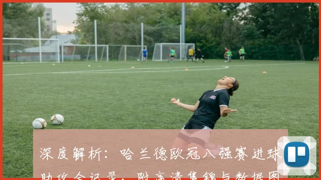 深度解析：哈兰德欧冠八强赛进球助攻全记录，附高清集锦与数据图解